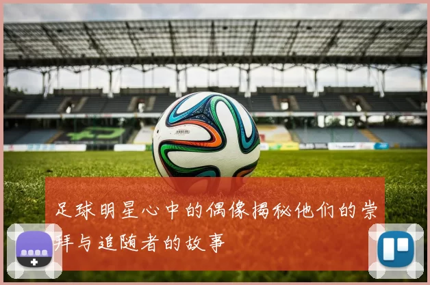 足球明星心中的偶像揭秘他们的崇拜与追随者的故事
