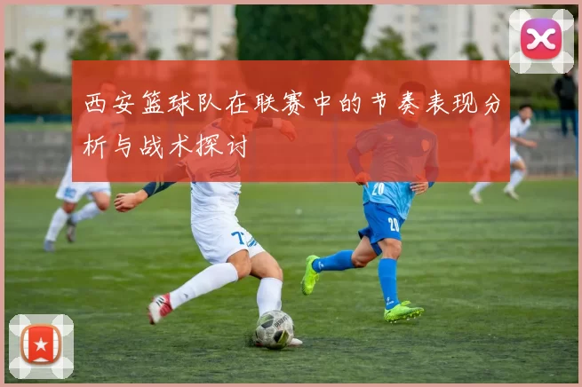 西安篮球队在联赛中的节奏表现分析与战术探讨