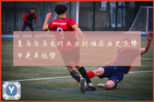 皇马与马竞对决分析谁在历史交锋中更具优势