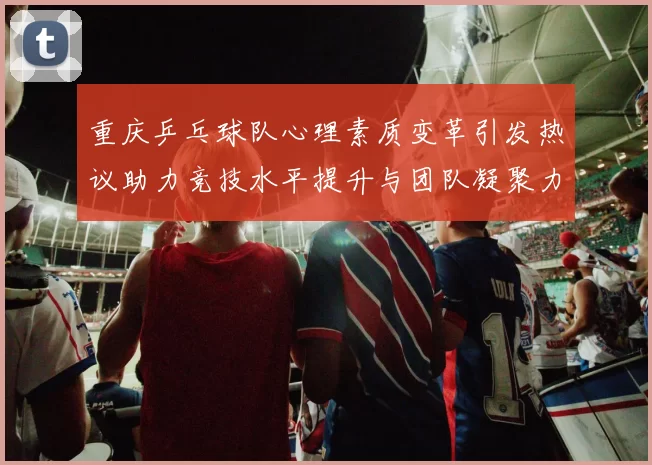 重庆乒乓球队心理素质变革引发热议助力竞技水平提升与团队凝聚力增强