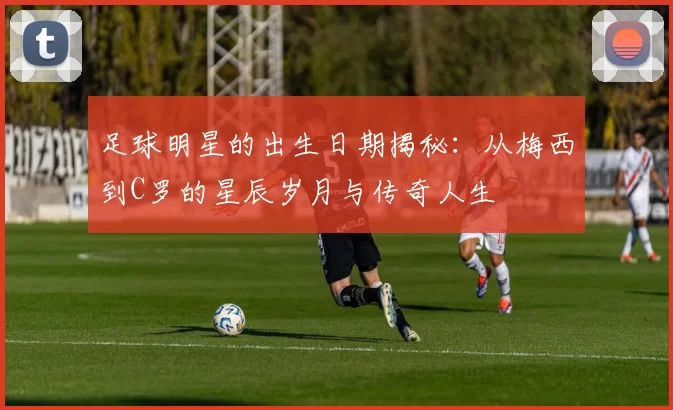 足球明星的出生日期揭秘：从梅西到C罗的星辰岁月与传奇人生