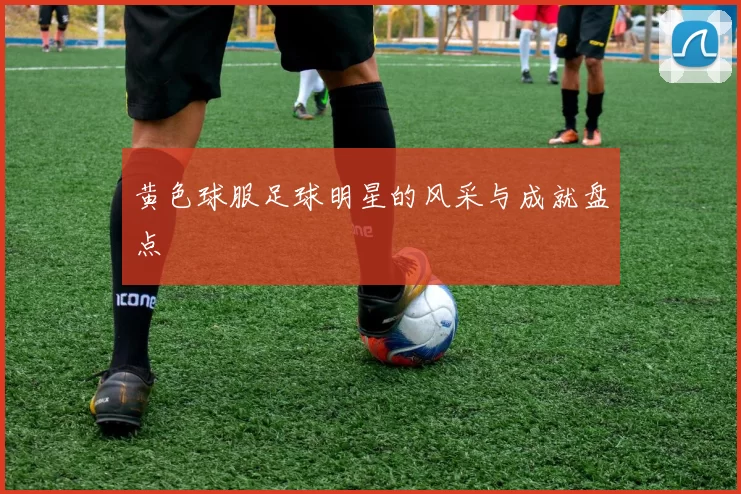 黄色球服足球明星的风采与成就盘点