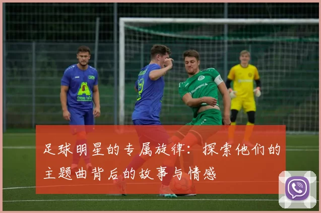 足球明星的专属旋律：探索他们的主题曲背后的故事与情感