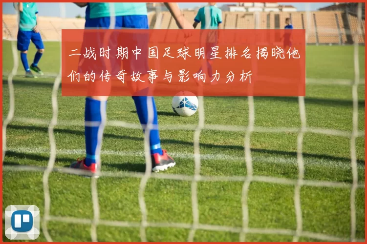 二战时期中国足球明星排名揭晓他们的传奇故事与影响力分析