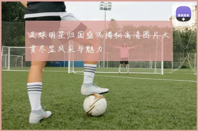 足球明星归国盛况揭秘高清图片大赏尽显风采与魅力