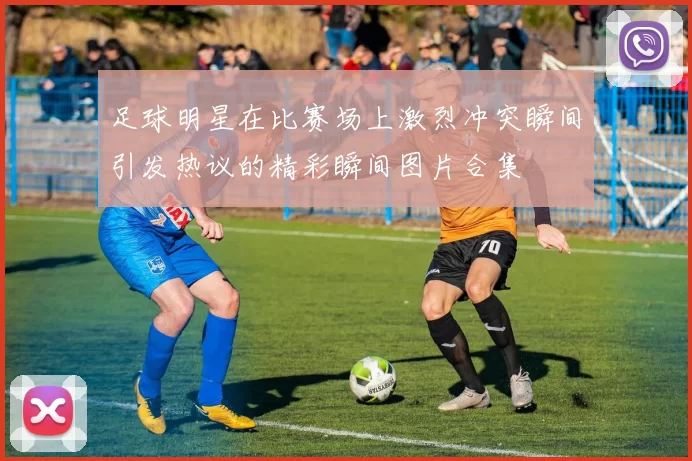 足球明星在比赛场上激烈冲突瞬间引发热议的精彩瞬间图片合集