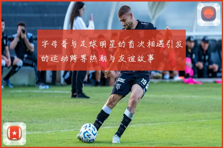 字母哥与足球明星的首次相遇引发的运动跨界热潮与友谊故事