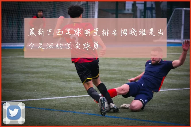 最新巴西足球明星排名揭晓谁是当今足坛的顶尖球员