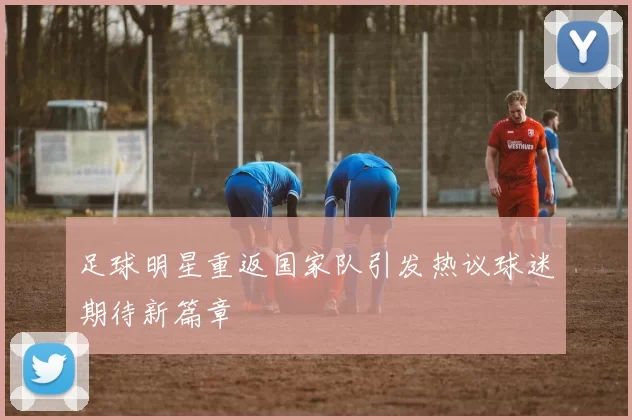 足球明星重返国家队引发热议球迷期待新篇章