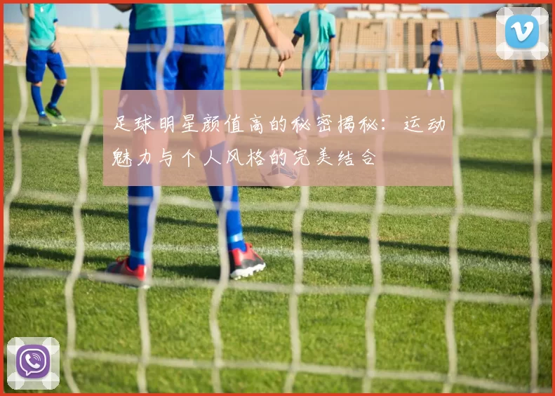 足球明星颜值高的秘密揭秘：运动魅力与个人风格的完美结合