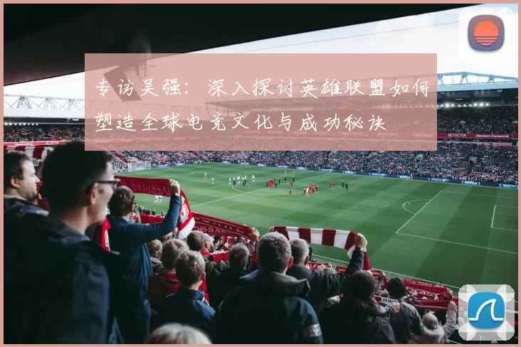 专访吴强：深入探讨英雄联盟如何塑造全球电竞文化与成功秘诀