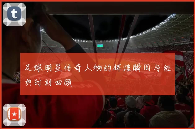 足球明星传奇人物的辉煌瞬间与经典时刻回顾