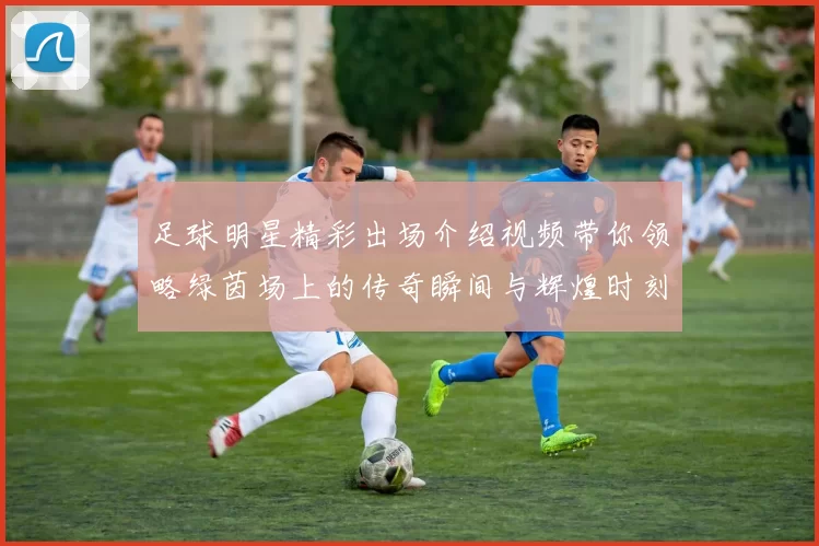 足球明星精彩出场介绍视频带你领略绿茵场上的传奇瞬间与辉煌时刻