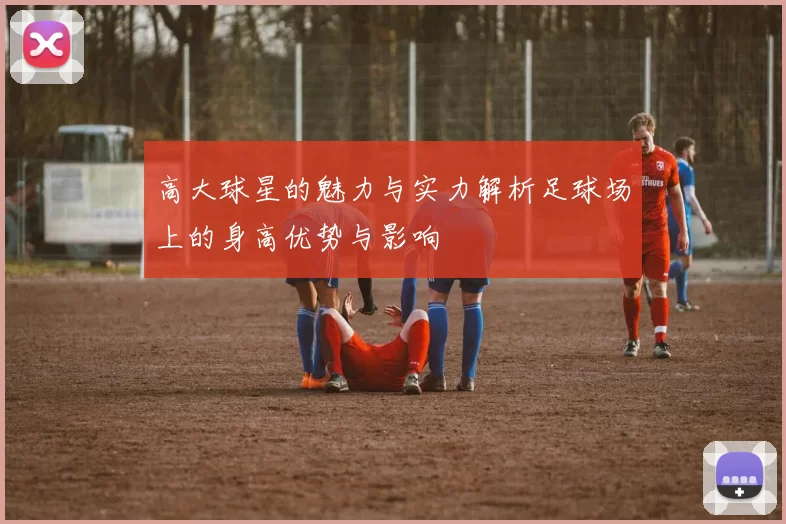 高大球星的魅力与实力解析足球场上的身高优势与影响