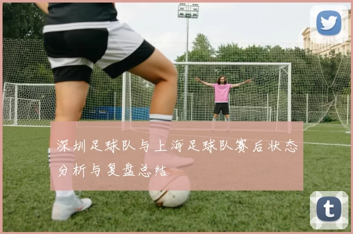 深圳足球队与上海足球队赛后状态分析与复盘总结