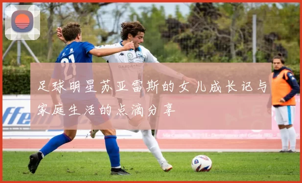 足球明星苏亚雷斯的女儿成长记与家庭生活的点滴分享
