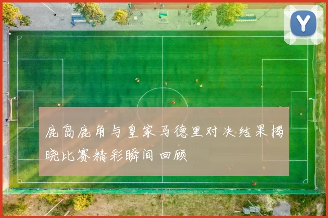 鹿岛鹿角与皇家马德里对决结果揭晓比赛精彩瞬间回顾
