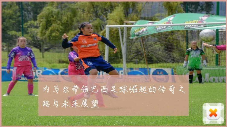 内马尔带领巴西足球崛起的传奇之路与未来展望
