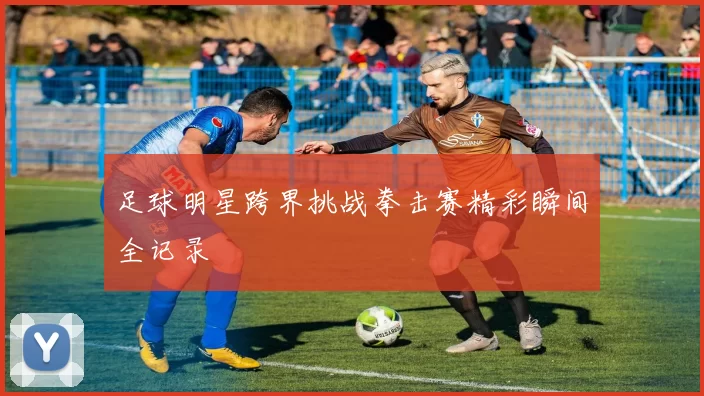 足球明星跨界挑战拳击赛精彩瞬间全记录