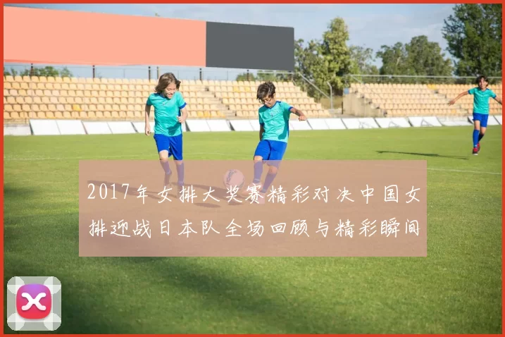 2017年女排大奖赛精彩对决中国女排迎战日本队全场回顾与精彩瞬间分析