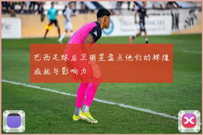 巴西足球后卫明星盘点他们的辉煌成就与影响力
