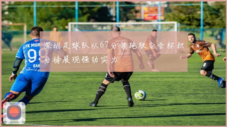 深圳足球队以67分领跑联合会杯积分榜展现强劲实力