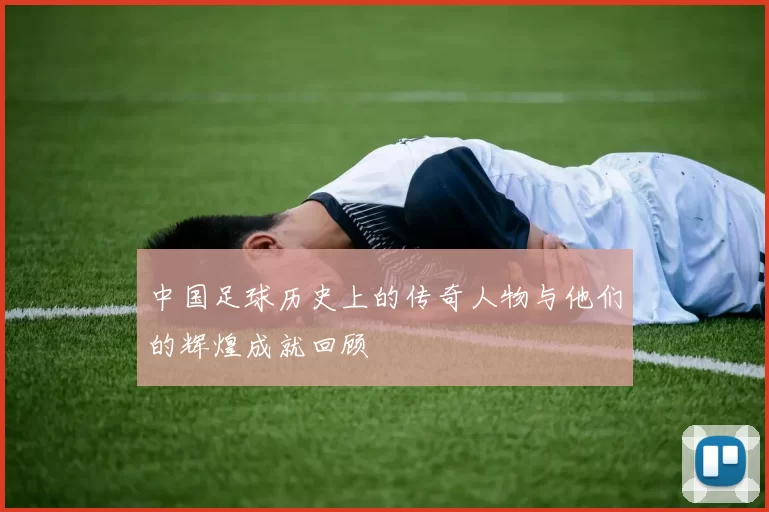 中国足球历史上的传奇人物与他们的辉煌成就回顾
