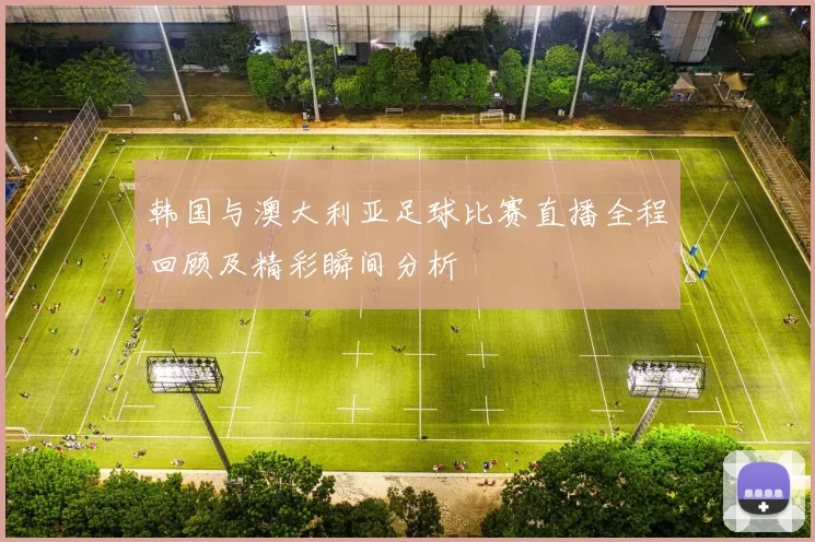 韩国与澳大利亚足球比赛直播全程回顾及精彩瞬间分析