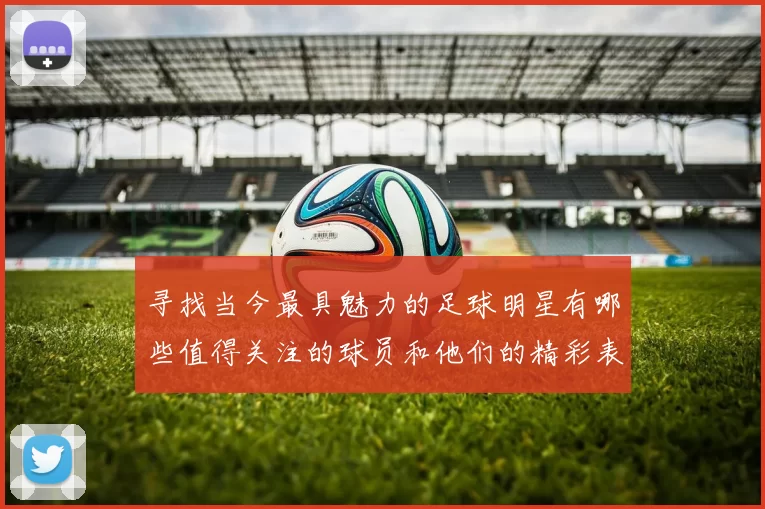 寻找当今最具魅力的足球明星有哪些值得关注的球员和他们的精彩表现