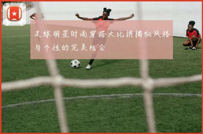 足球明星时尚穿搭大比拼揭秘风格与个性的完美结合