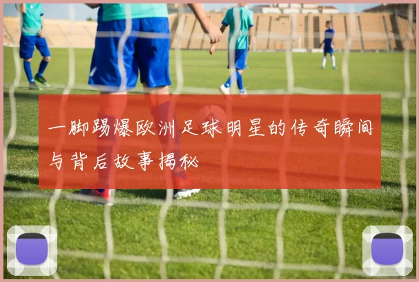 一脚踢爆欧洲足球明星的传奇瞬间与背后故事揭秘
