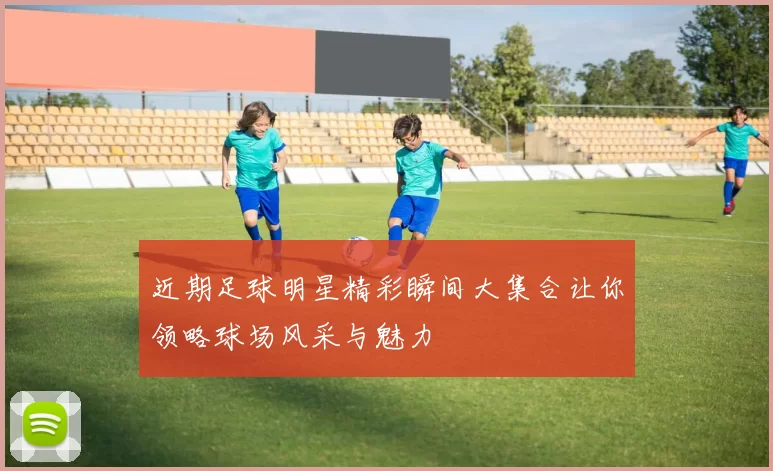 近期足球明星精彩瞬间大集合让你领略球场风采与魅力
