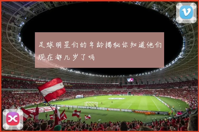 足球明星们的年龄揭秘你知道他们现在都几岁了吗