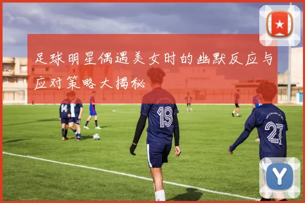 足球明星偶遇美女时的幽默反应与应对策略大揭秘