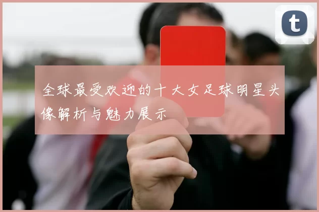 全球最受欢迎的十大女足球明星头像解析与魅力展示