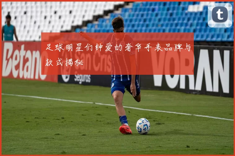 足球明星们钟爱的奢华手表品牌与款式揭秘