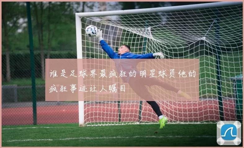 谁是足球界最疯狂的明星球员他的疯狂事迹让人瞩目