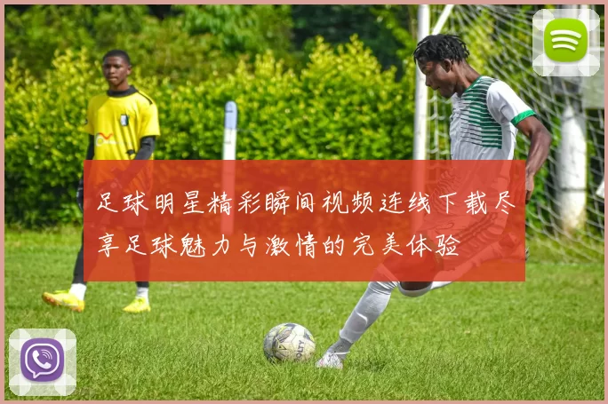 足球明星精彩瞬间视频连线下载尽享足球魅力与激情的完美体验