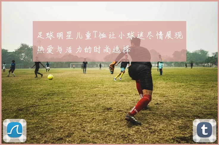 足球明星儿童T恤让小球迷尽情展现热爱与活力的时尚选择