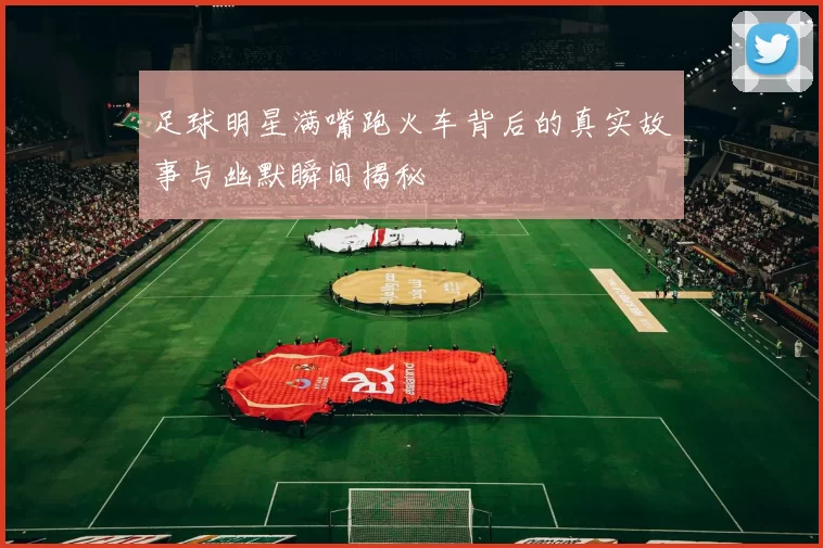 足球明星满嘴跑火车背后的真实故事与幽默瞬间揭秘