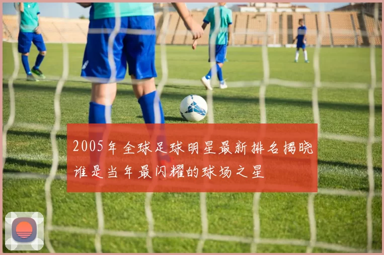 2005年全球足球明星最新排名揭晓谁是当年最闪耀的球场之星