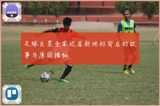 足球巨星全家迁居新地标背后的故事与原因揭秘