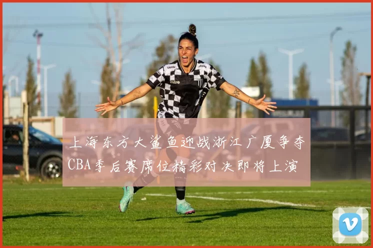 上海东方大鲨鱼迎战浙江广厦争夺CBA季后赛席位精彩对决即将上演