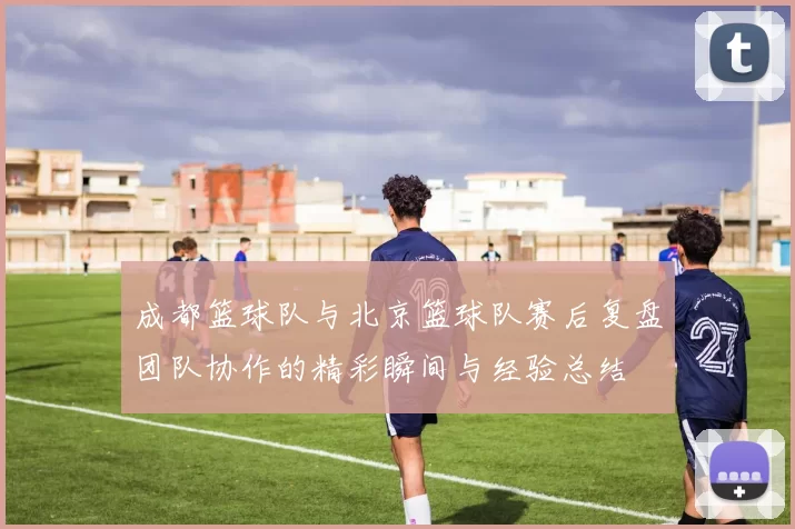 成都篮球队与北京篮球队赛后复盘团队协作的精彩瞬间与经验总结