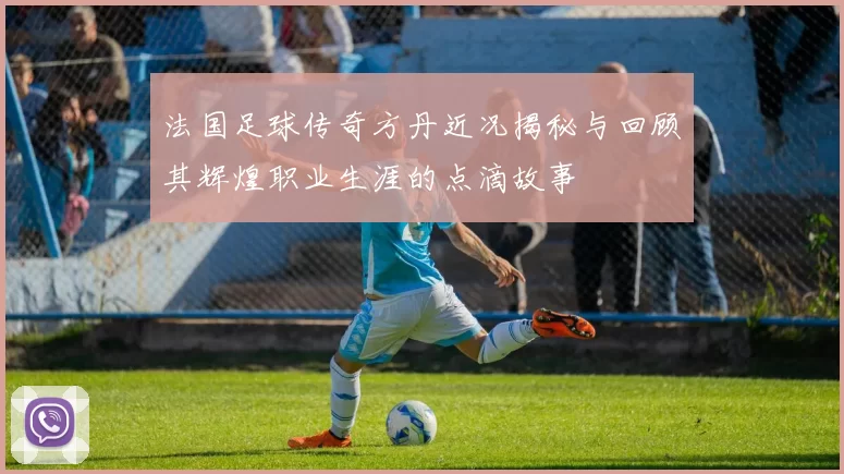 法国足球传奇方丹近况揭秘与回顾其辉煌职业生涯的点滴故事