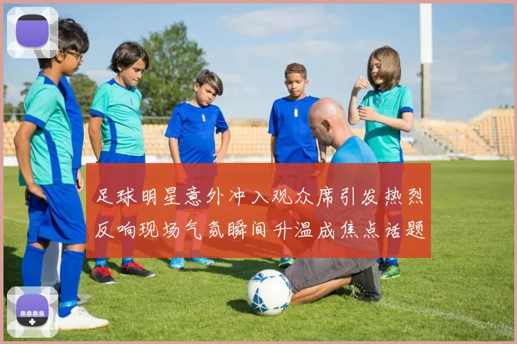 足球明星意外冲入观众席引发热烈反响现场气氛瞬间升温成焦点话题