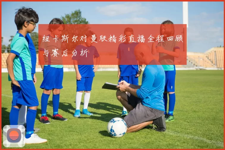 纽卡斯尔对曼联精彩直播全程回顾与赛后分析