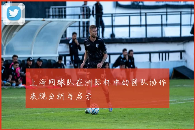 上海网球队在洲际杯中的团队协作表现分析与启示