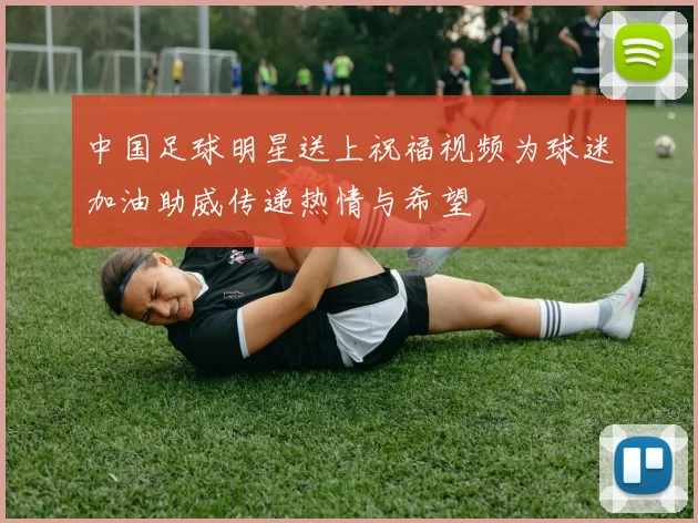 中国足球明星送上祝福视频为球迷加油助威传递热情与希望
