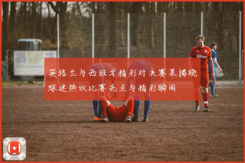 英格兰与西班牙精彩对决赛果揭晓球迷热议比赛亮点与精彩瞬间